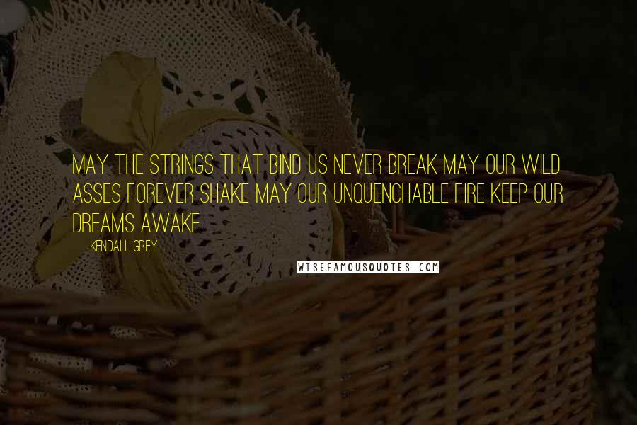 Kendall Grey Quotes: May the strings that bind us never break May our wild asses forever shake May our unquenchable fire keep our dreams awake