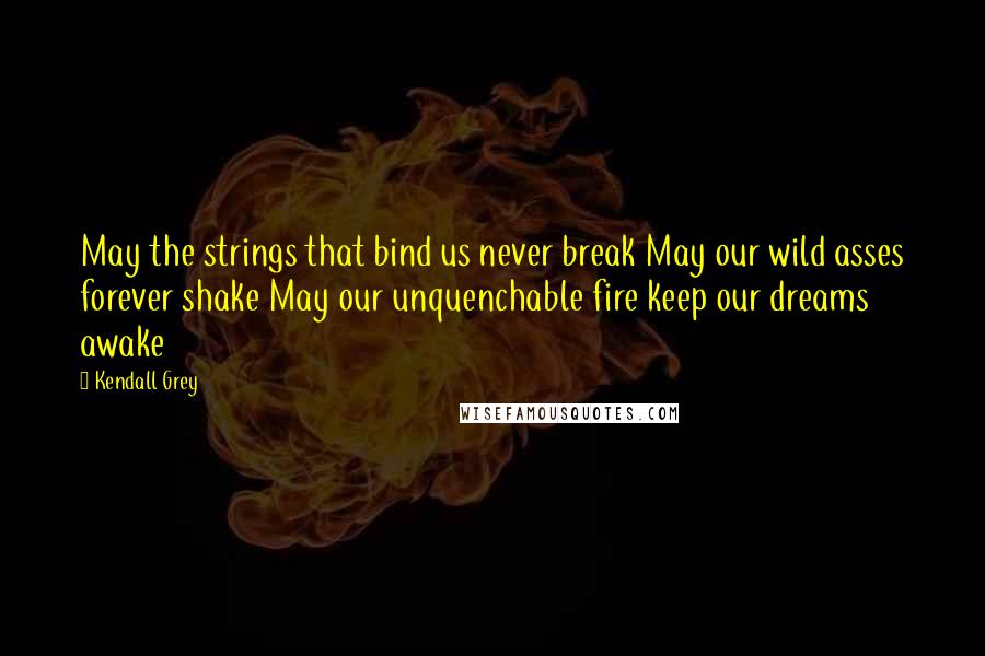 Kendall Grey Quotes: May the strings that bind us never break May our wild asses forever shake May our unquenchable fire keep our dreams awake