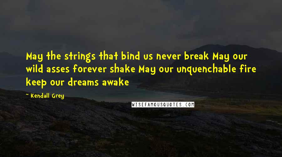 Kendall Grey Quotes: May the strings that bind us never break May our wild asses forever shake May our unquenchable fire keep our dreams awake
