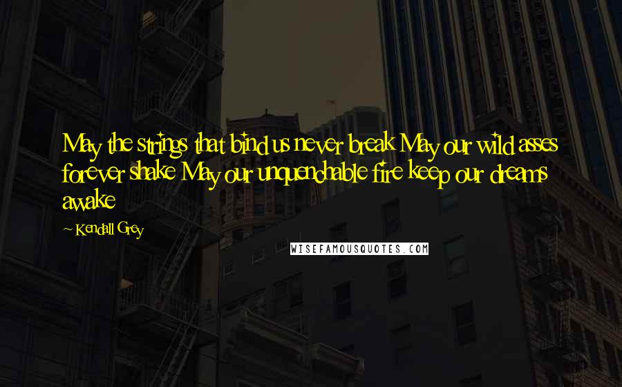 Kendall Grey Quotes: May the strings that bind us never break May our wild asses forever shake May our unquenchable fire keep our dreams awake