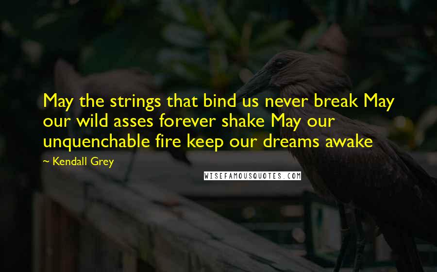 Kendall Grey Quotes: May the strings that bind us never break May our wild asses forever shake May our unquenchable fire keep our dreams awake