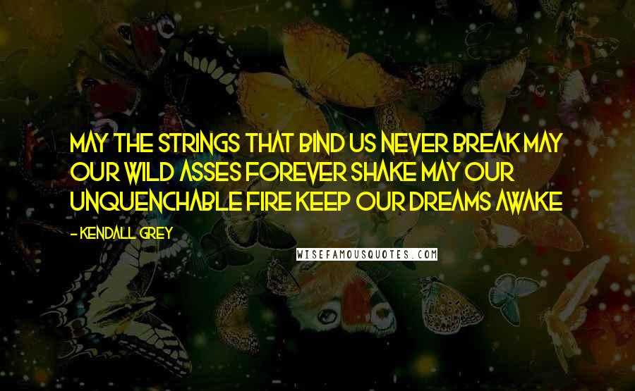 Kendall Grey Quotes: May the strings that bind us never break May our wild asses forever shake May our unquenchable fire keep our dreams awake