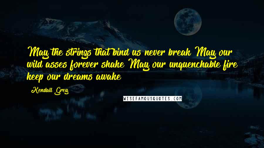 Kendall Grey Quotes: May the strings that bind us never break May our wild asses forever shake May our unquenchable fire keep our dreams awake