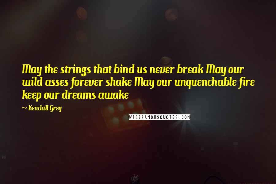 Kendall Grey Quotes: May the strings that bind us never break May our wild asses forever shake May our unquenchable fire keep our dreams awake
