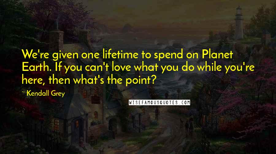 Kendall Grey Quotes: We're given one lifetime to spend on Planet Earth. If you can't love what you do while you're here, then what's the point?