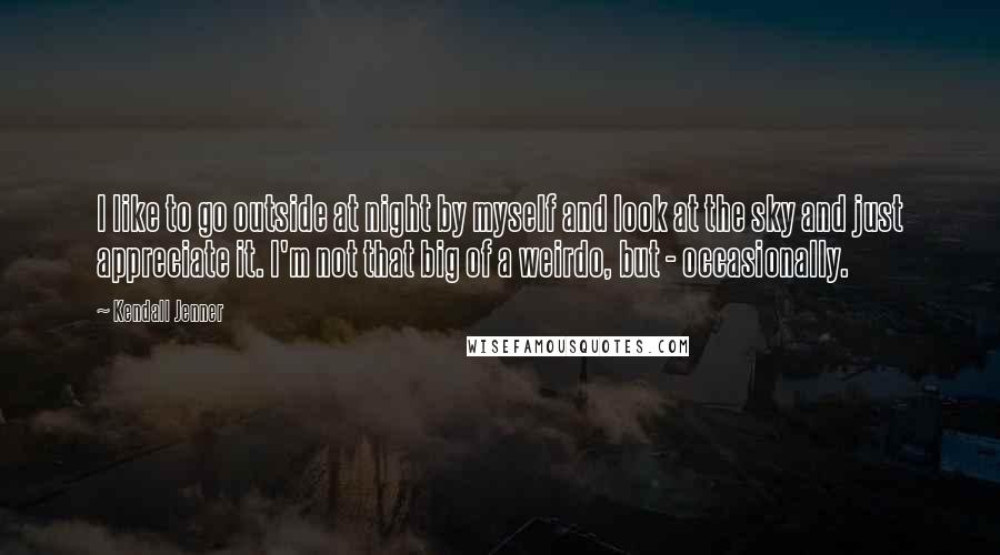 Kendall Jenner Quotes: I like to go outside at night by myself and look at the sky and just appreciate it. I'm not that big of a weirdo, but - occasionally.