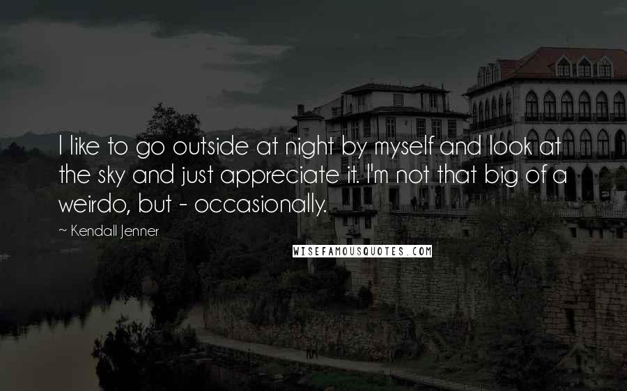 Kendall Jenner Quotes: I like to go outside at night by myself and look at the sky and just appreciate it. I'm not that big of a weirdo, but - occasionally.