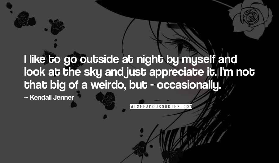 Kendall Jenner Quotes: I like to go outside at night by myself and look at the sky and just appreciate it. I'm not that big of a weirdo, but - occasionally.