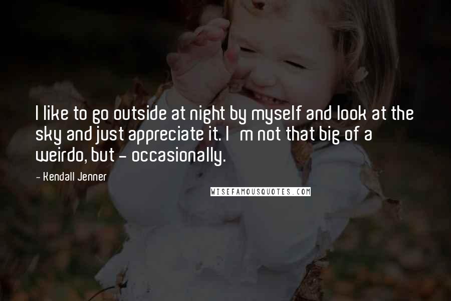 Kendall Jenner Quotes: I like to go outside at night by myself and look at the sky and just appreciate it. I'm not that big of a weirdo, but - occasionally.