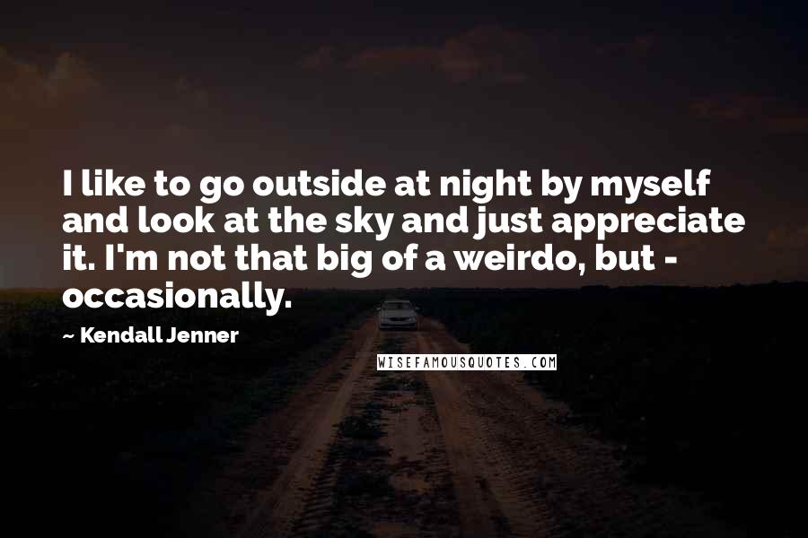 Kendall Jenner Quotes: I like to go outside at night by myself and look at the sky and just appreciate it. I'm not that big of a weirdo, but - occasionally.