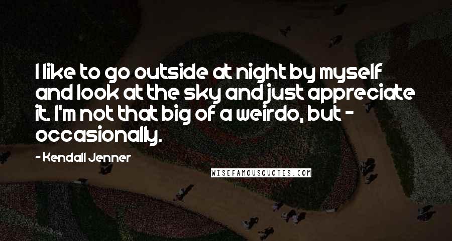 Kendall Jenner Quotes: I like to go outside at night by myself and look at the sky and just appreciate it. I'm not that big of a weirdo, but - occasionally.