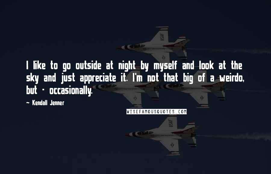 Kendall Jenner Quotes: I like to go outside at night by myself and look at the sky and just appreciate it. I'm not that big of a weirdo, but - occasionally.