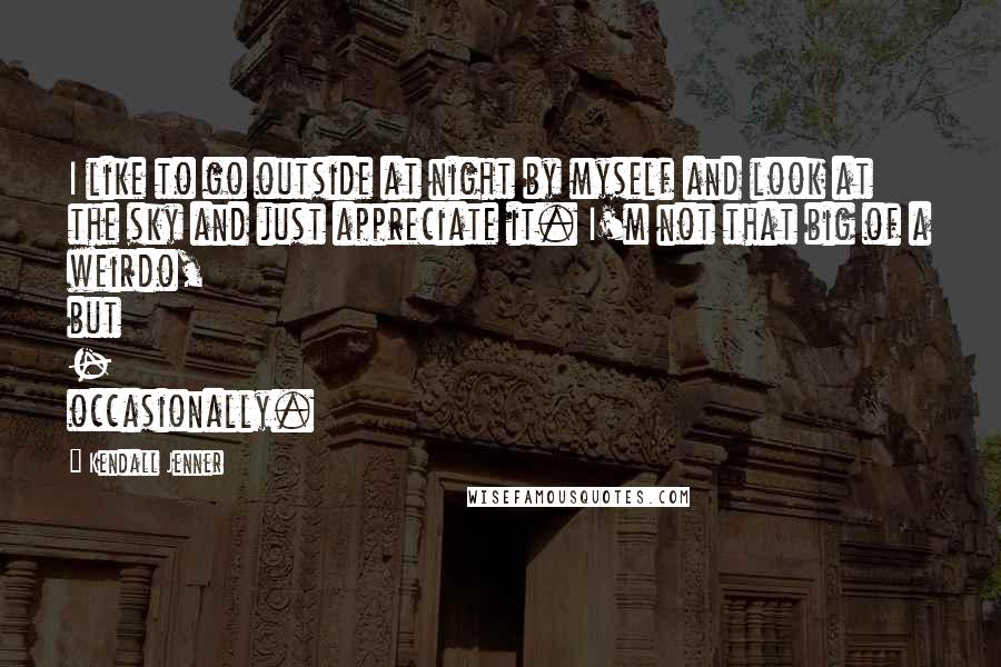 Kendall Jenner Quotes: I like to go outside at night by myself and look at the sky and just appreciate it. I'm not that big of a weirdo, but - occasionally.