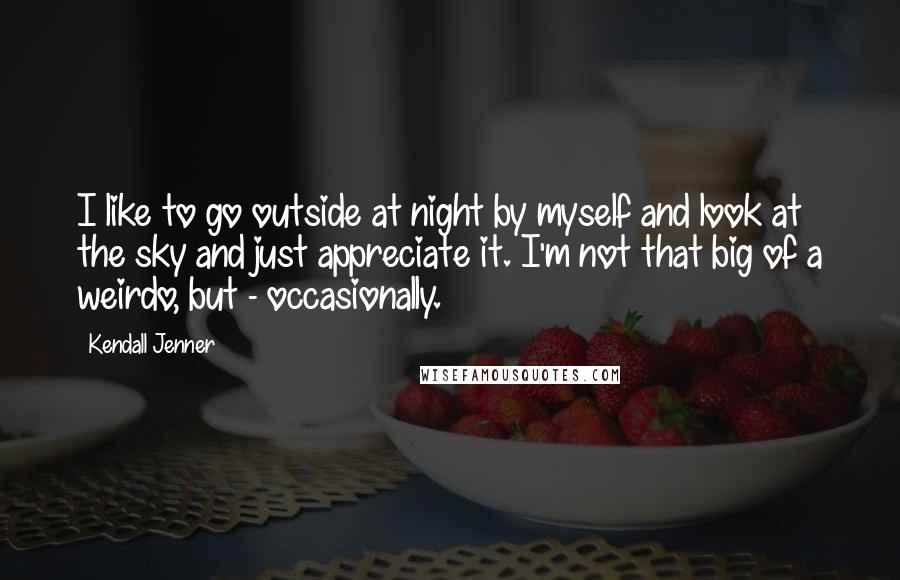 Kendall Jenner Quotes: I like to go outside at night by myself and look at the sky and just appreciate it. I'm not that big of a weirdo, but - occasionally.