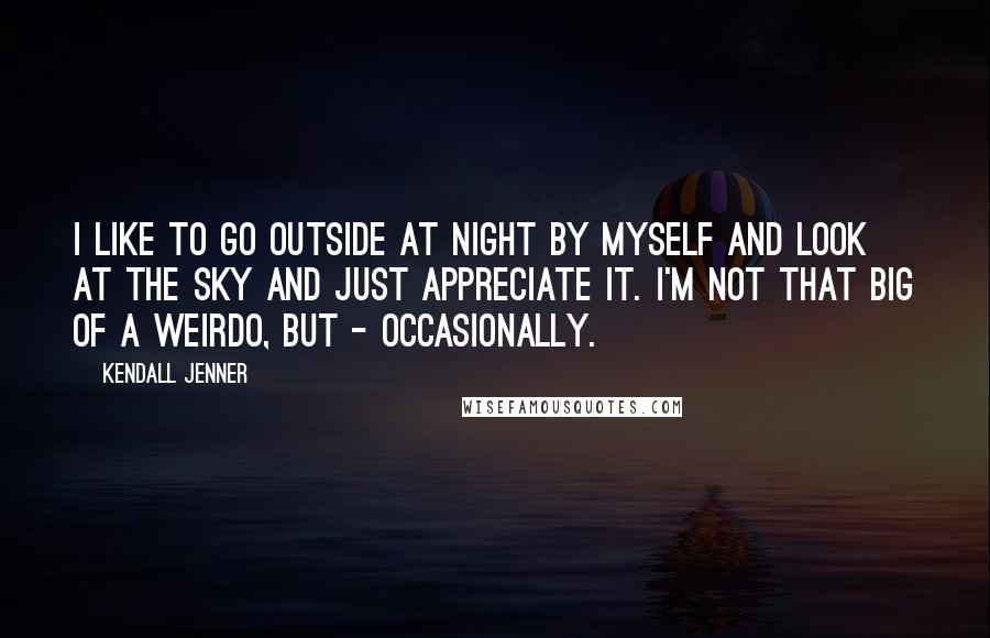 Kendall Jenner Quotes: I like to go outside at night by myself and look at the sky and just appreciate it. I'm not that big of a weirdo, but - occasionally.