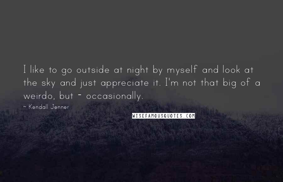 Kendall Jenner Quotes: I like to go outside at night by myself and look at the sky and just appreciate it. I'm not that big of a weirdo, but - occasionally.