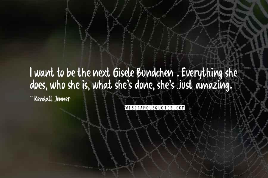 Kendall Jenner Quotes: I want to be the next Gisele Bundchen . Everything she does, who she is, what she's done, she's just amazing.