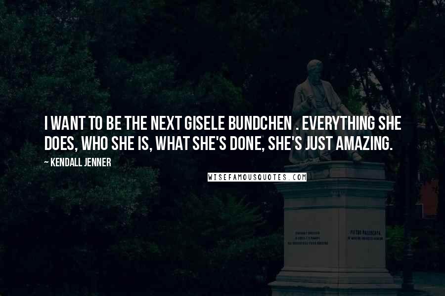 Kendall Jenner Quotes: I want to be the next Gisele Bundchen . Everything she does, who she is, what she's done, she's just amazing.