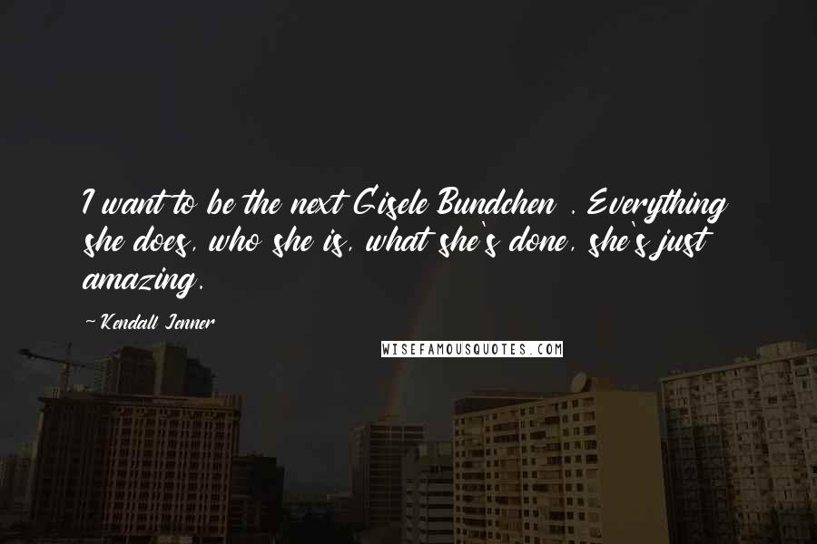 Kendall Jenner Quotes: I want to be the next Gisele Bundchen . Everything she does, who she is, what she's done, she's just amazing.