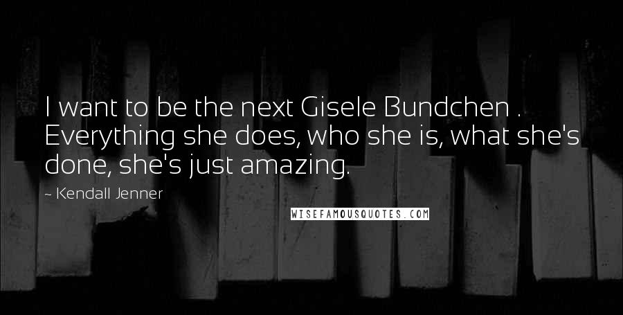 Kendall Jenner Quotes: I want to be the next Gisele Bundchen . Everything she does, who she is, what she's done, she's just amazing.