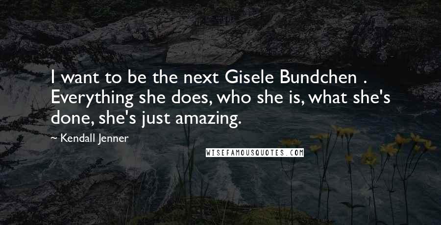 Kendall Jenner Quotes: I want to be the next Gisele Bundchen . Everything she does, who she is, what she's done, she's just amazing.