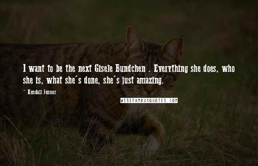 Kendall Jenner Quotes: I want to be the next Gisele Bundchen . Everything she does, who she is, what she's done, she's just amazing.