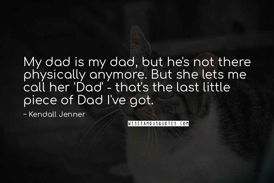 Kendall Jenner Quotes: My dad is my dad, but he's not there physically anymore. But she lets me call her 'Dad' - that's the last little piece of Dad I've got.