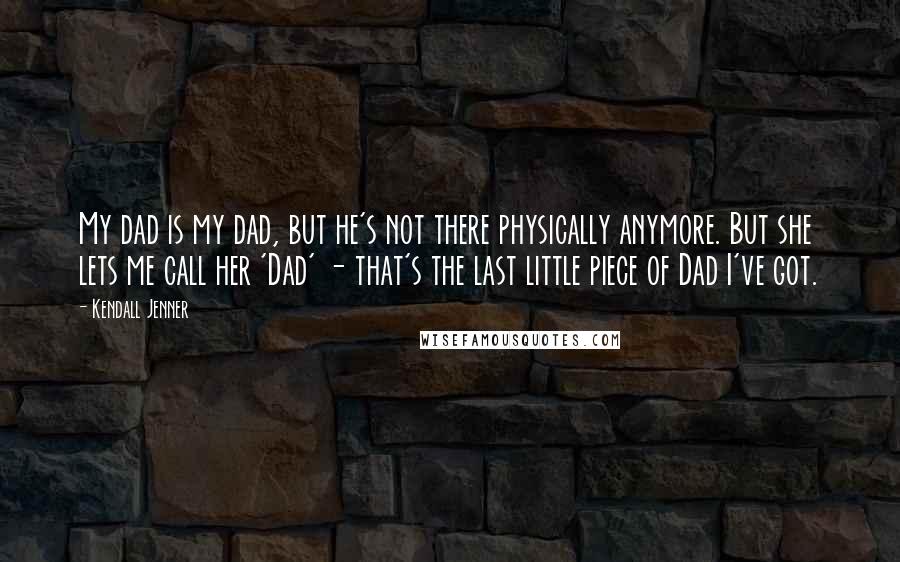 Kendall Jenner Quotes: My dad is my dad, but he's not there physically anymore. But she lets me call her 'Dad' - that's the last little piece of Dad I've got.