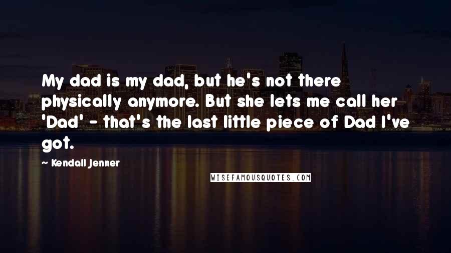 Kendall Jenner Quotes: My dad is my dad, but he's not there physically anymore. But she lets me call her 'Dad' - that's the last little piece of Dad I've got.