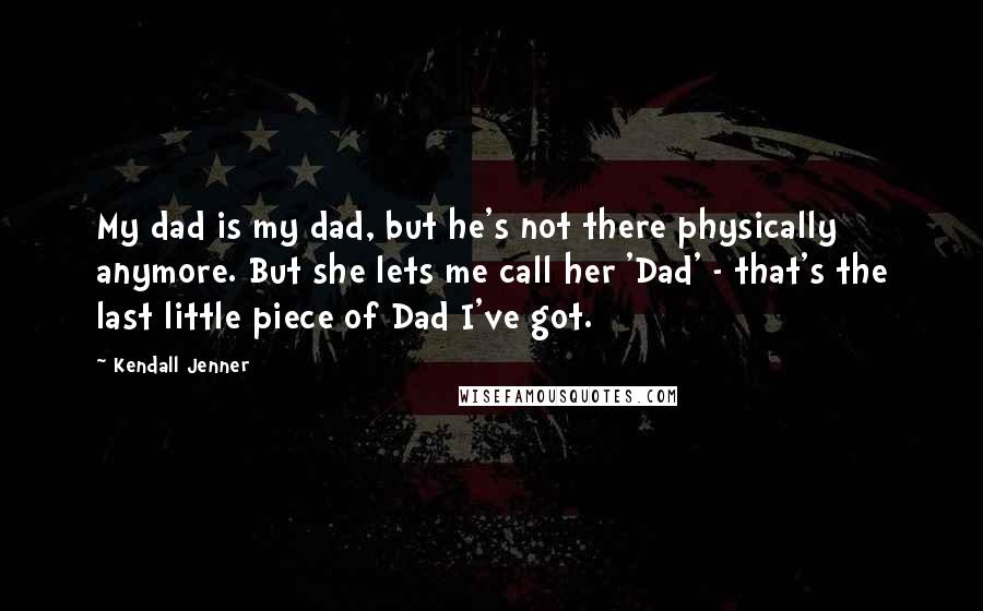 Kendall Jenner Quotes: My dad is my dad, but he's not there physically anymore. But she lets me call her 'Dad' - that's the last little piece of Dad I've got.