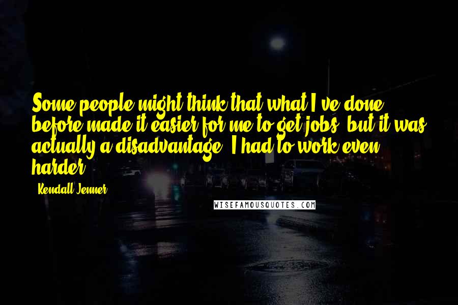 Kendall Jenner Quotes: Some people might think that what I've done before made it easier for me to get jobs, but it was actually a disadvantage. I had to work even harder.