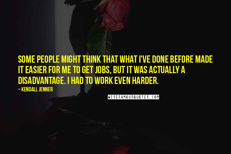 Kendall Jenner Quotes: Some people might think that what I've done before made it easier for me to get jobs, but it was actually a disadvantage. I had to work even harder.