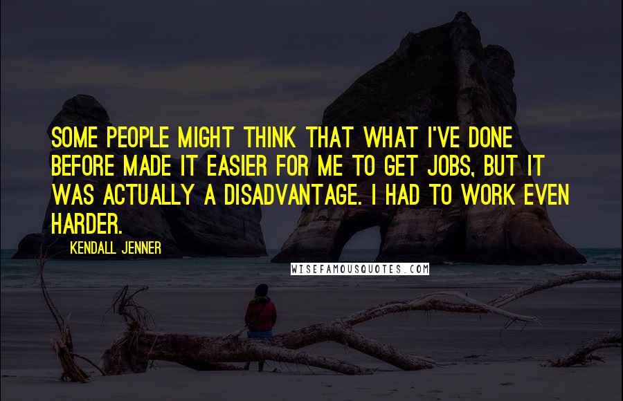 Kendall Jenner Quotes: Some people might think that what I've done before made it easier for me to get jobs, but it was actually a disadvantage. I had to work even harder.