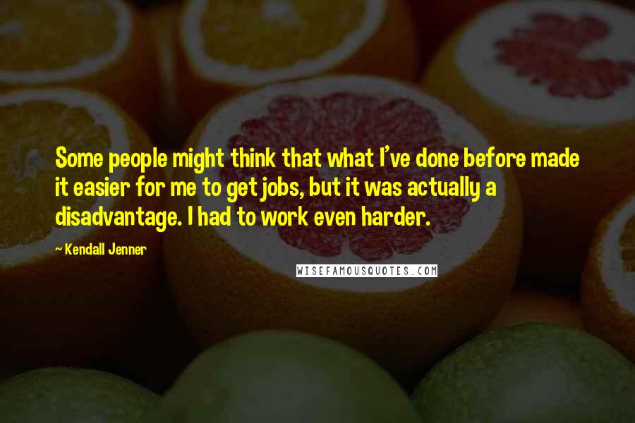 Kendall Jenner Quotes: Some people might think that what I've done before made it easier for me to get jobs, but it was actually a disadvantage. I had to work even harder.