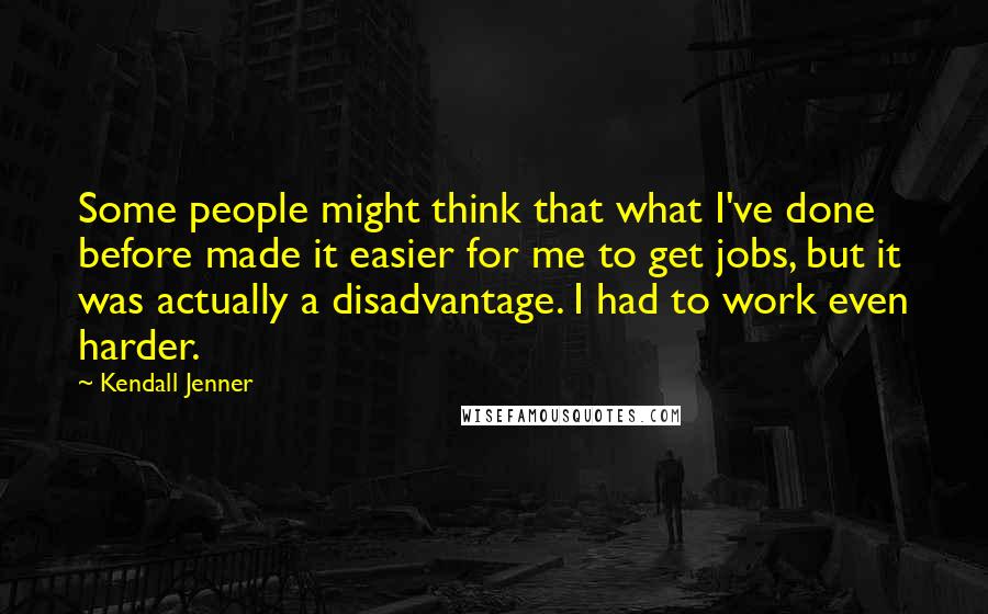 Kendall Jenner Quotes: Some people might think that what I've done before made it easier for me to get jobs, but it was actually a disadvantage. I had to work even harder.