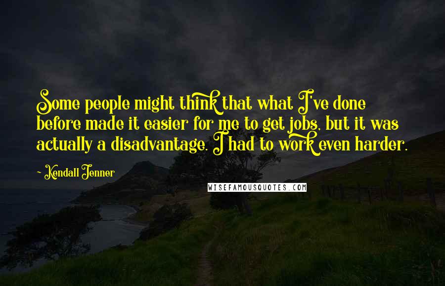 Kendall Jenner Quotes: Some people might think that what I've done before made it easier for me to get jobs, but it was actually a disadvantage. I had to work even harder.