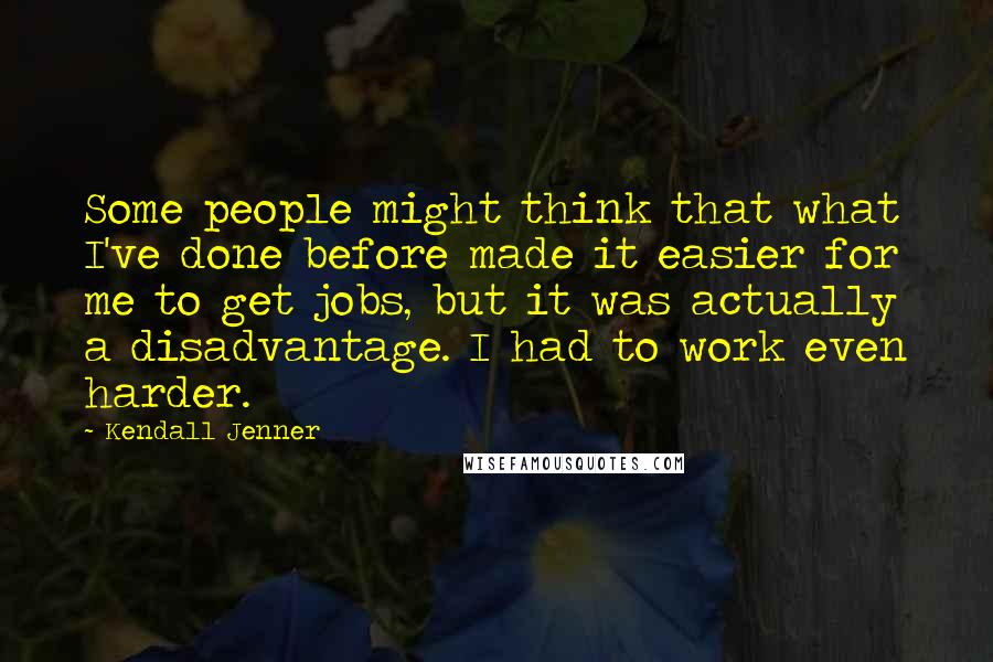 Kendall Jenner Quotes: Some people might think that what I've done before made it easier for me to get jobs, but it was actually a disadvantage. I had to work even harder.