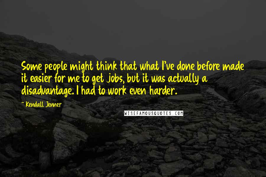 Kendall Jenner Quotes: Some people might think that what I've done before made it easier for me to get jobs, but it was actually a disadvantage. I had to work even harder.