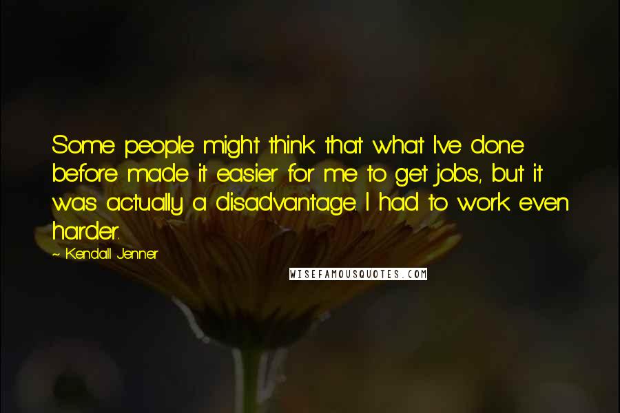 Kendall Jenner Quotes: Some people might think that what I've done before made it easier for me to get jobs, but it was actually a disadvantage. I had to work even harder.