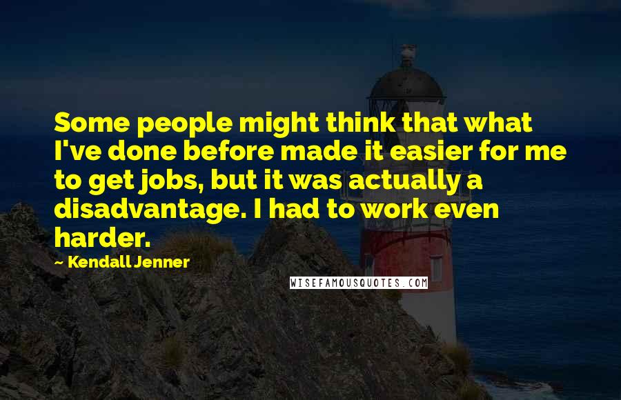 Kendall Jenner Quotes: Some people might think that what I've done before made it easier for me to get jobs, but it was actually a disadvantage. I had to work even harder.