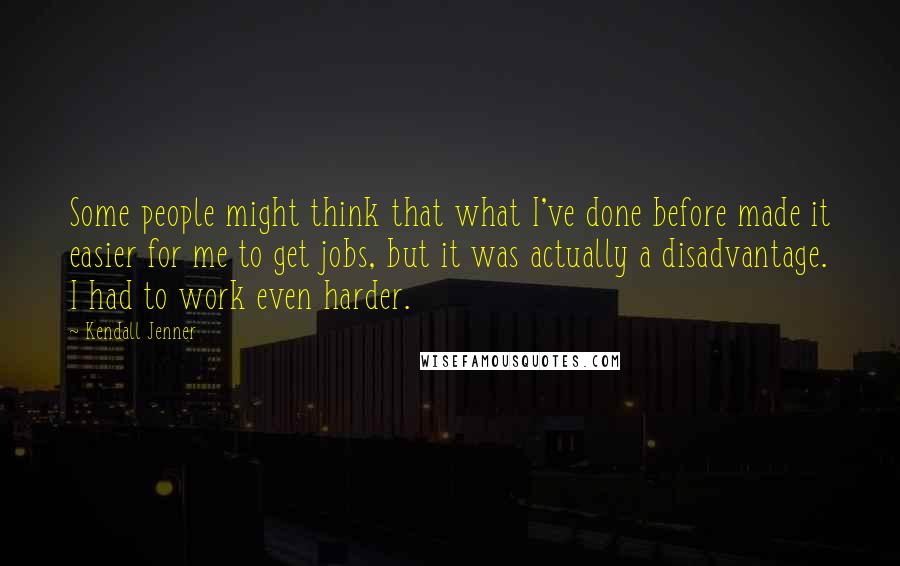 Kendall Jenner Quotes: Some people might think that what I've done before made it easier for me to get jobs, but it was actually a disadvantage. I had to work even harder.