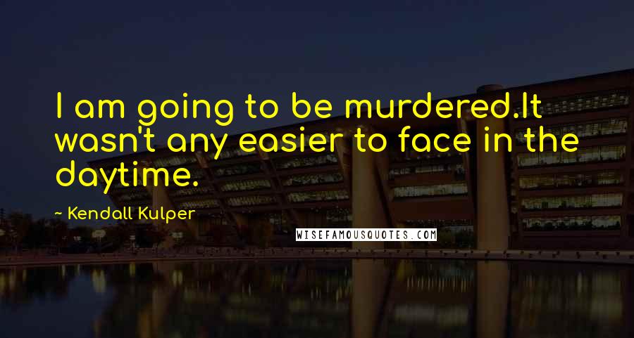 Kendall Kulper Quotes: I am going to be murdered.It wasn't any easier to face in the daytime.