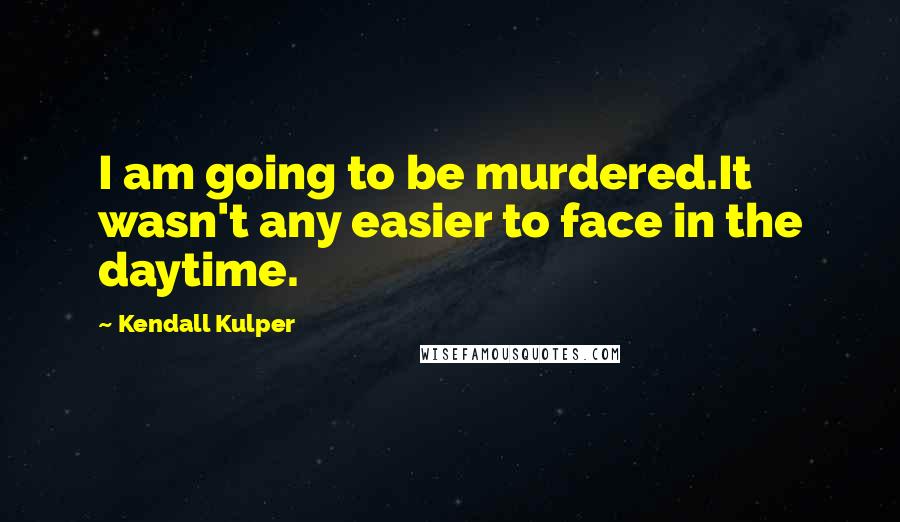 Kendall Kulper Quotes: I am going to be murdered.It wasn't any easier to face in the daytime.