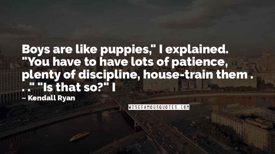Kendall Ryan Quotes: Boys are like puppies," I explained. "You have to have lots of patience, plenty of discipline, house-train them . . ." "Is that so?" I