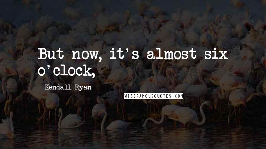 Kendall Ryan Quotes: But now, it's almost six o'clock,