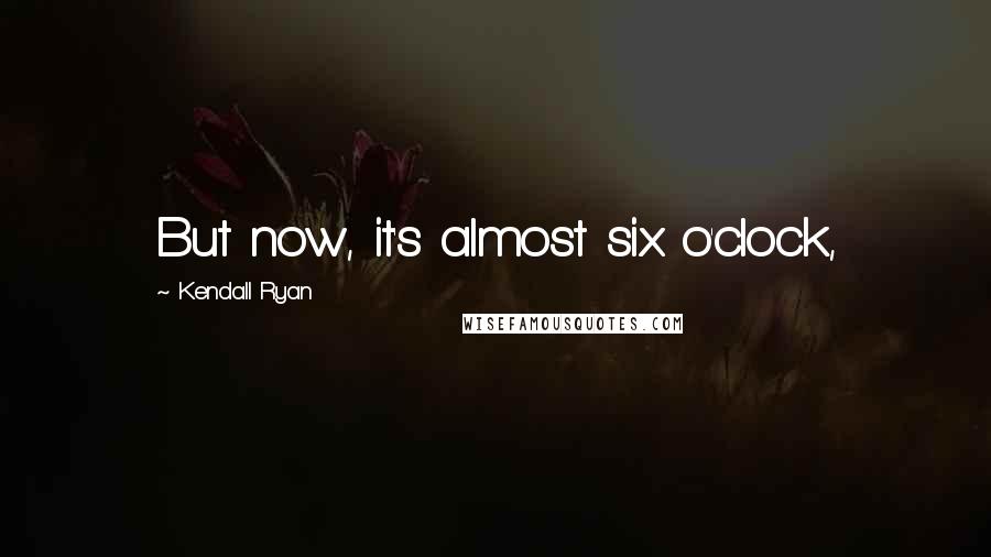 Kendall Ryan Quotes: But now, it's almost six o'clock,