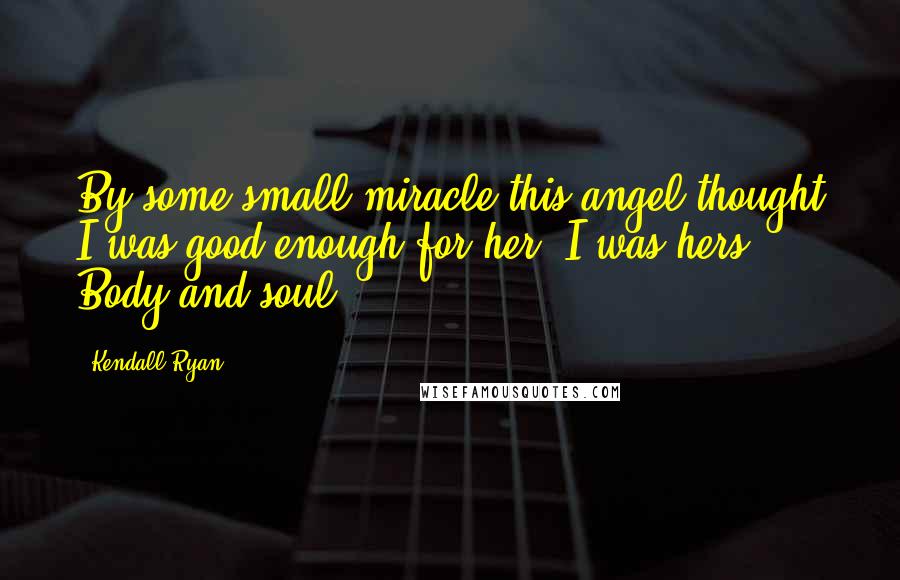 Kendall Ryan Quotes: By some small miracle this angel thought I was good enough for her, I was hers. Body and soul.