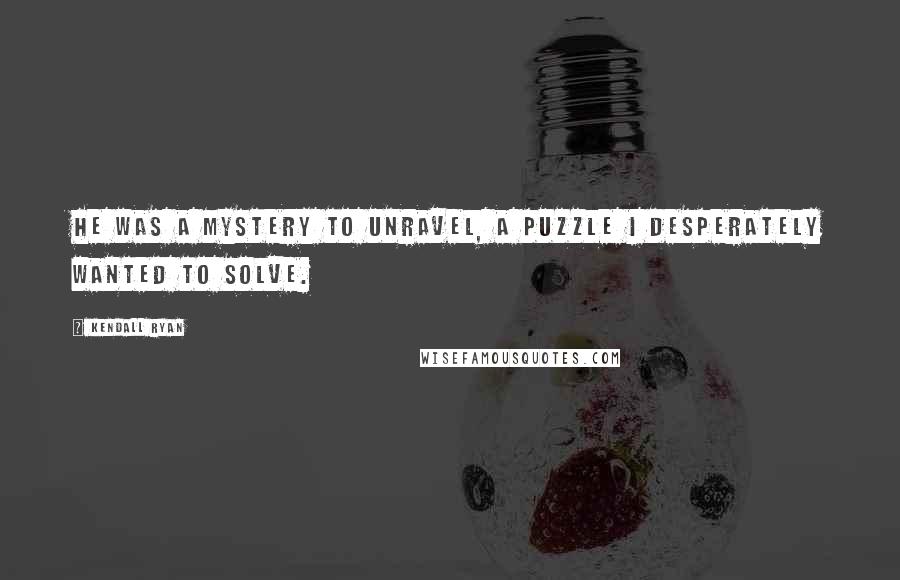 Kendall Ryan Quotes: He was a mystery to unravel, a puzzle I desperately wanted to solve.