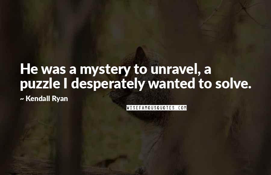 Kendall Ryan Quotes: He was a mystery to unravel, a puzzle I desperately wanted to solve.