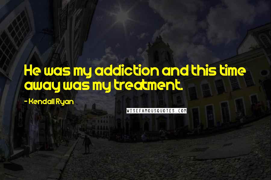 Kendall Ryan Quotes: He was my addiction and this time away was my treatment.